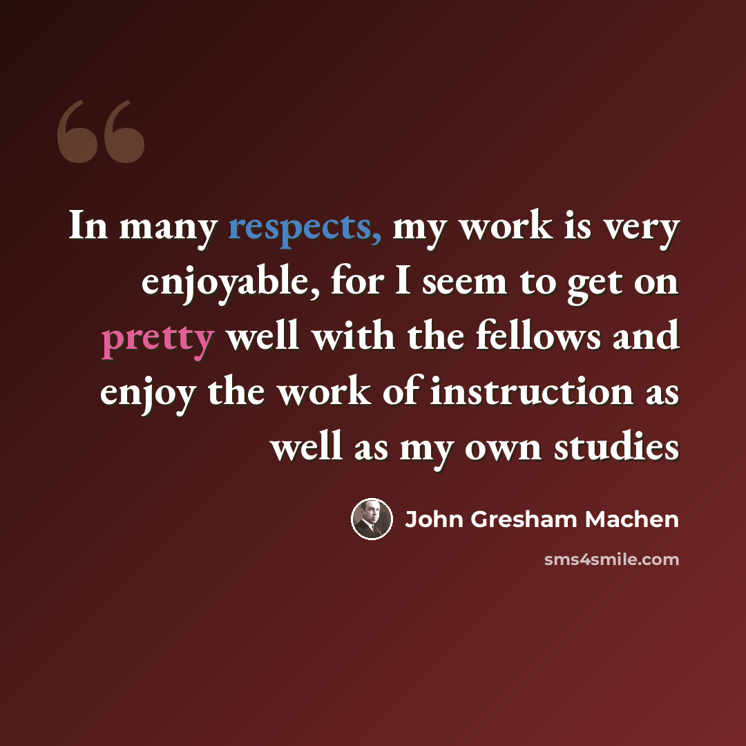 “In many respects, my work is very enjoyable, for I seem to get on pretty well with the fellows and enjoy the work of instruction as well as my own studies” quote by John Gresham Machen