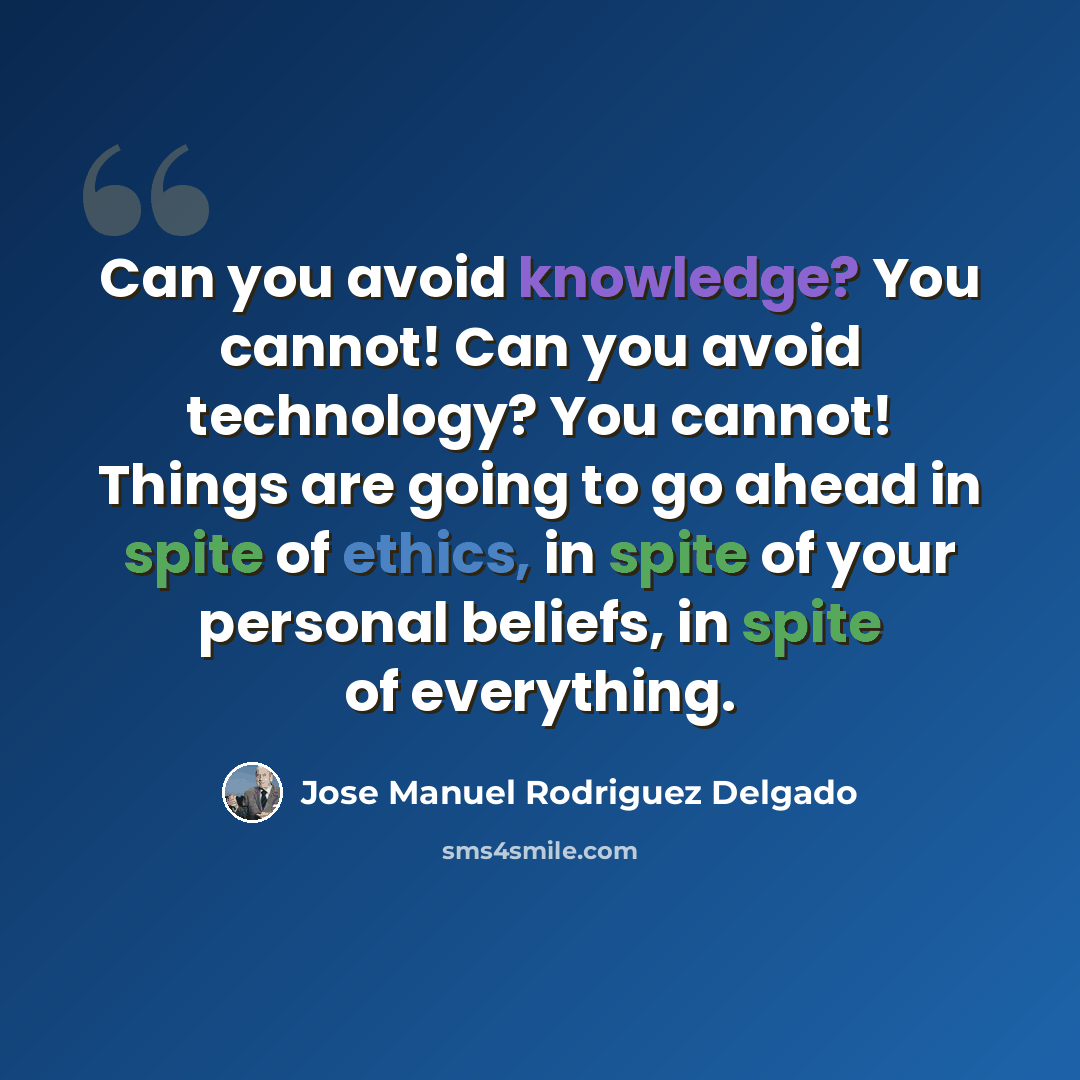 “Can you avoid knowledge? You cannot! Can you avoid technology? You cannot! Things are going to go ahead in spite of ethics, in spite of your personal beliefs, in spite of everything.” quote by Jose Manuel Rodriguez Delgado