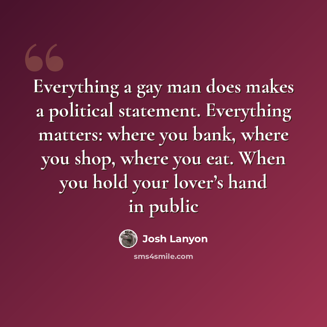 “Everything a gay man does makes a political statement. Everything matters: where you bank, where you shop, where you eat. When you hold your lover’s hand in public” quote by Josh Lanyon