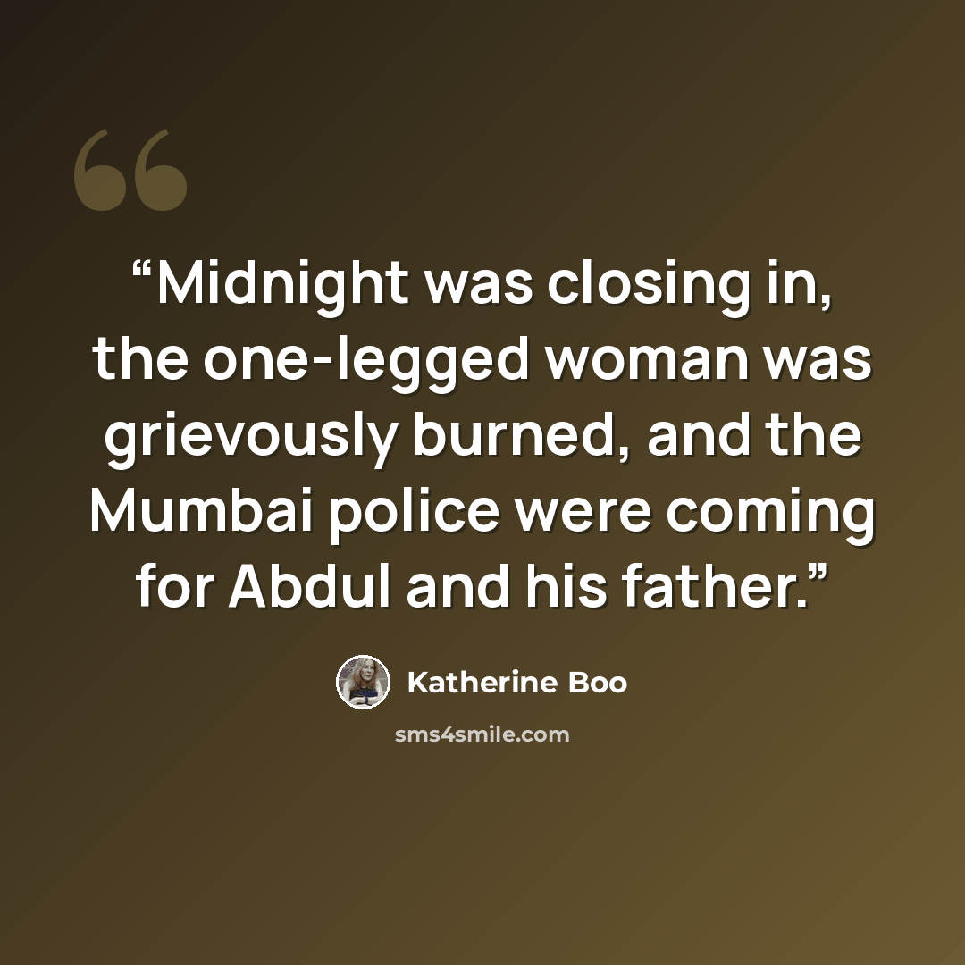 “Midnight was closing in, the one-legged woman was grievously burned, and the Mumbai police were coming for Abdul and his father.” quote by Katherine Boo