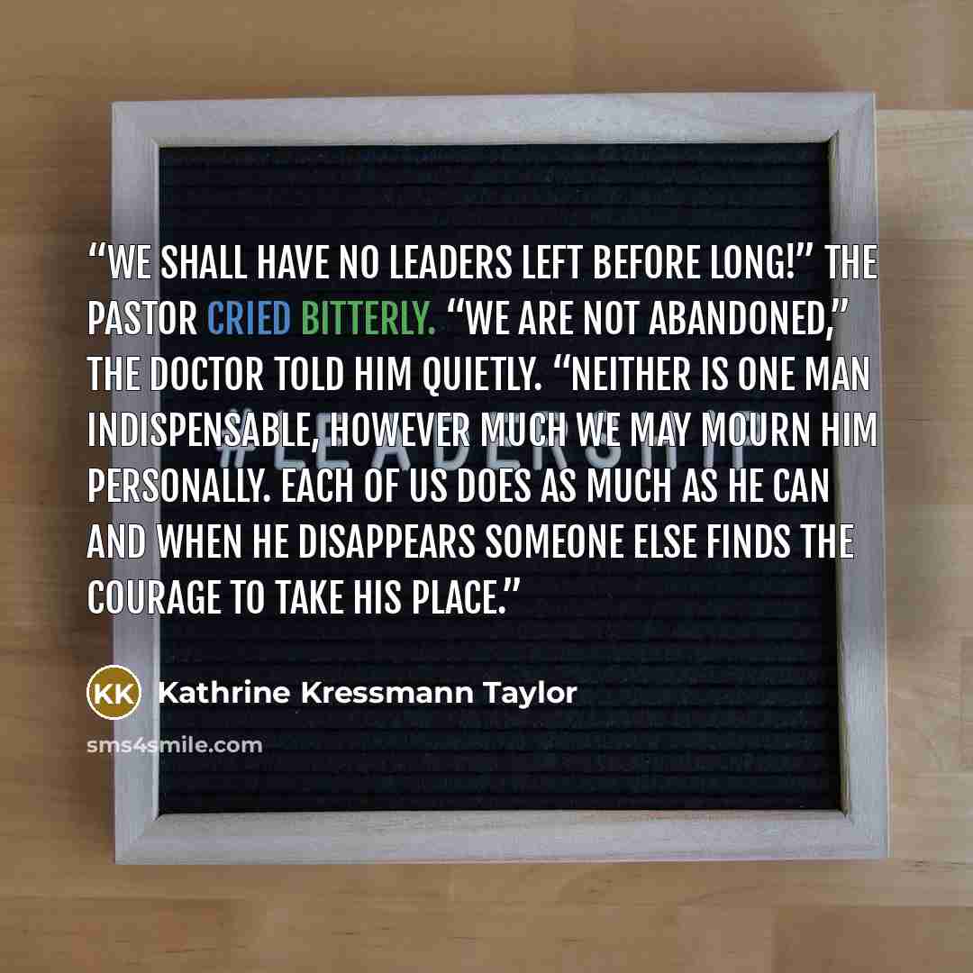 “We shall have no leaders left before long!” the pastor cried bitterly. “We are not abandoned,” the doctor told him quietly. “Neither is one man indispensable, however much we may mourn him personally. Each of us does as much as he can and when he disappears someone else finds the courage to take…” quote by Kathrine Kressmann Taylor