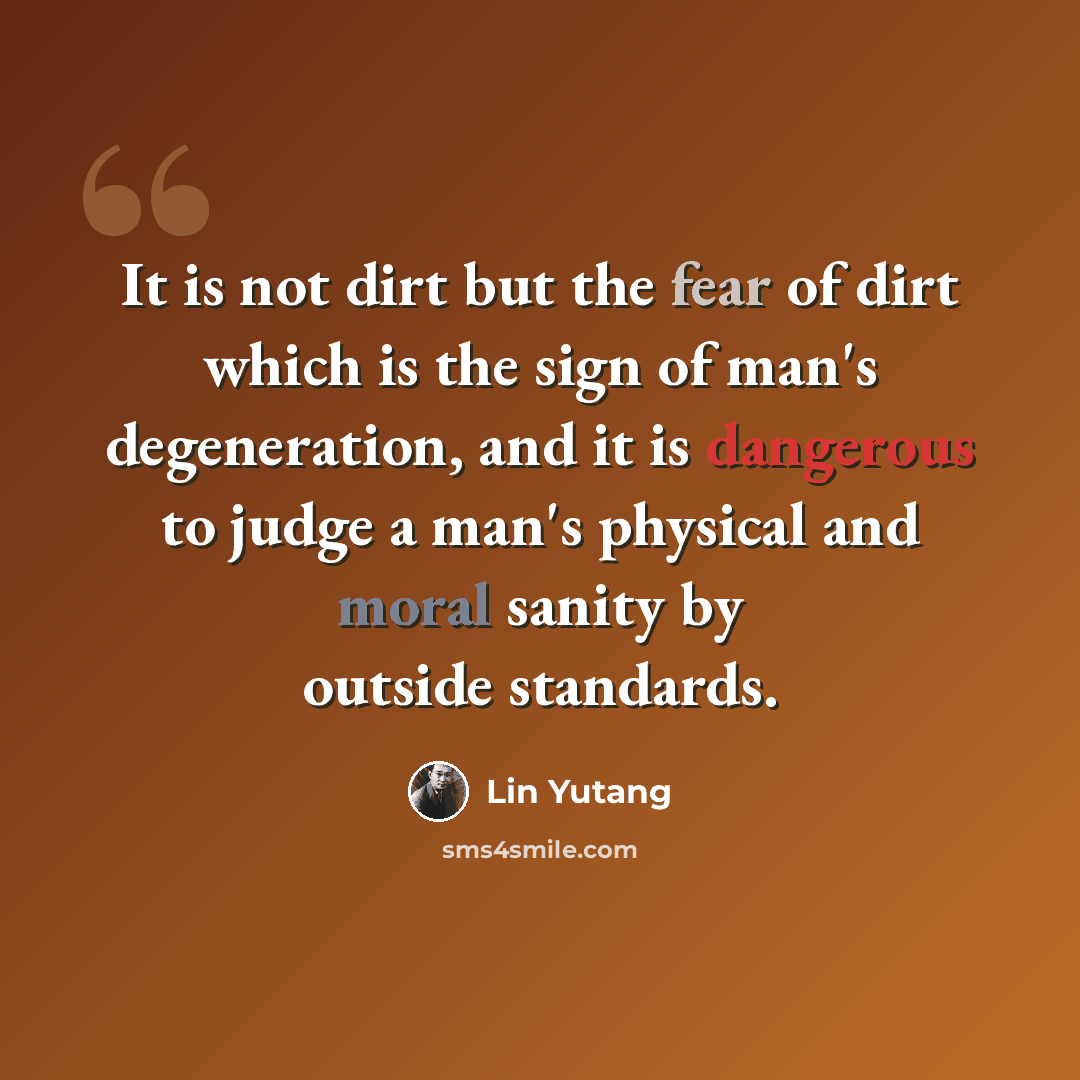 “It is not dirt but the fear of dirt which is the sign of man's degeneration, and it is dangerous to judge a man's physical and moral sanity by outside standards.” quote by Lin Yutang