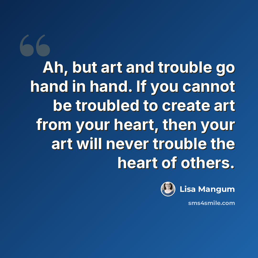 “Ah, but art and trouble go hand in hand. If you cannot be troubled to create art from your heart, then your art will never trouble the heart of others.” quote by Lisa Mangum