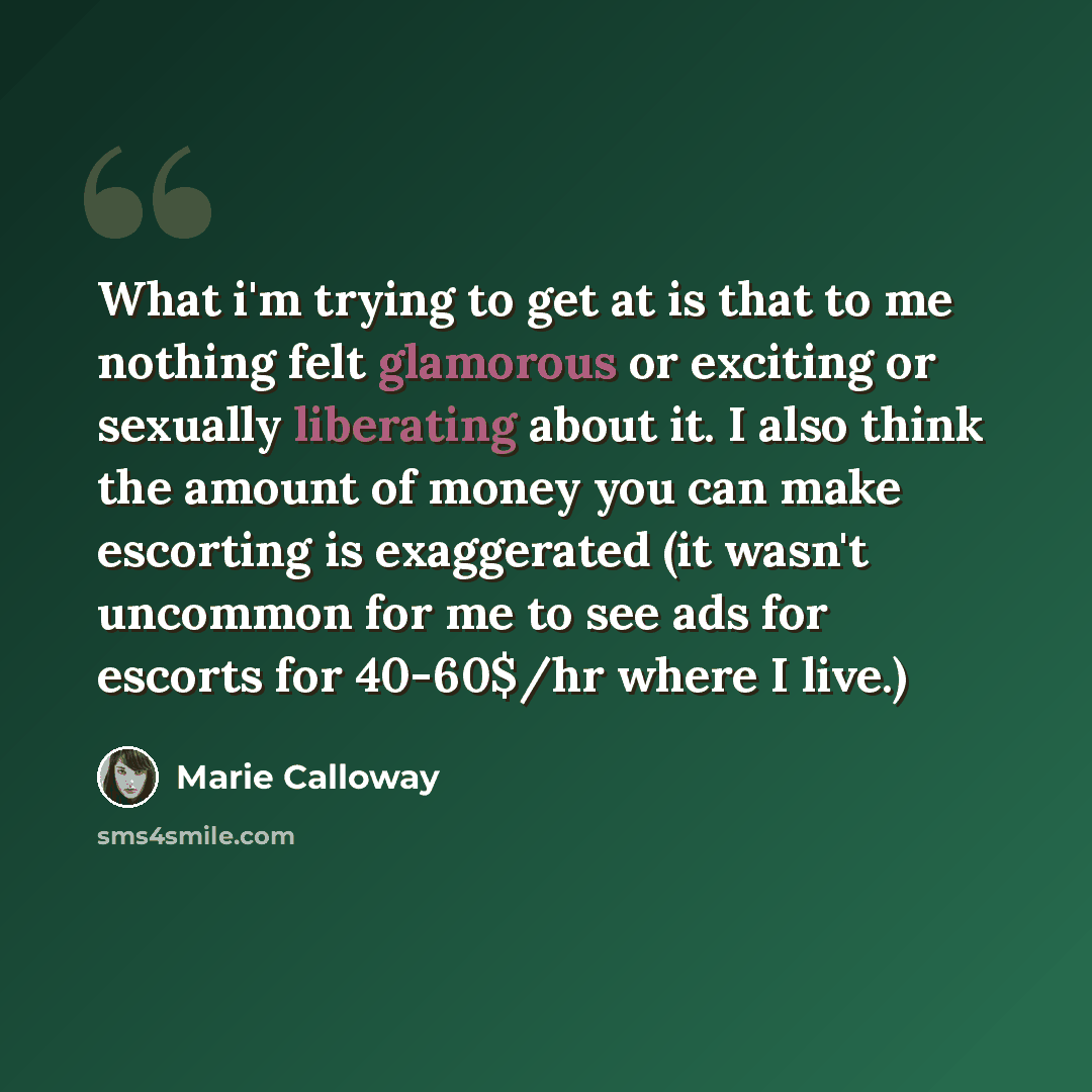 “What i'm trying to get at is that to me nothing felt glamorous or exciting or sexually liberating about it. I also think the amount of money you can make escorting is exaggerated (it wasn't uncommon for me to see ads for escorts for 40-60$/hr where I live.)” quote by Marie Calloway