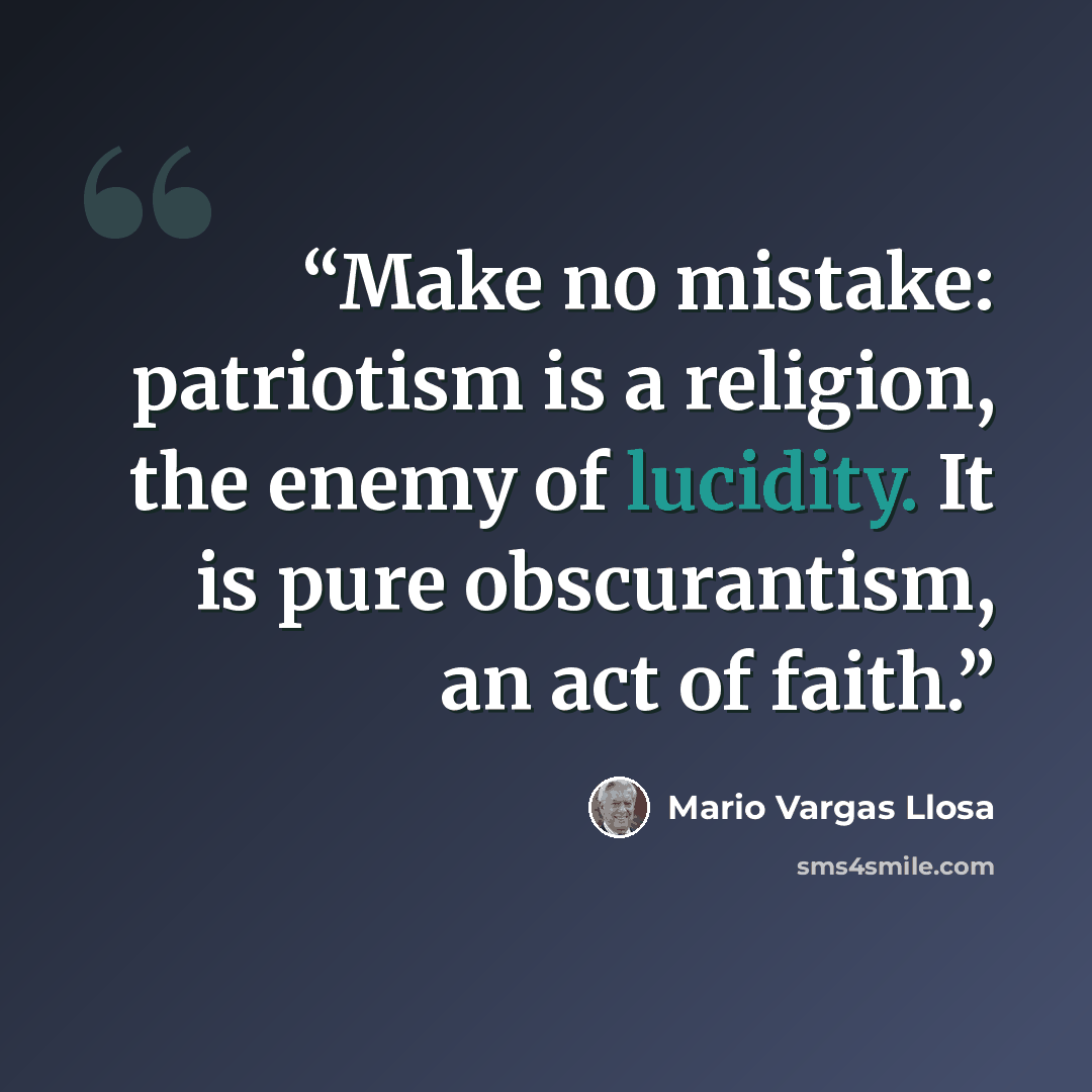“Make no mistake: patriotism is a religion, the enemy of lucidity. It is pure obscurantism, an act of faith.” quote by Mario Vargas Llosa