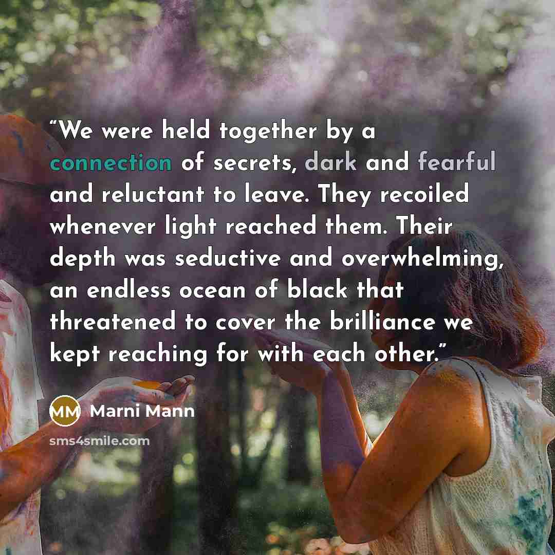 “We were held together by a connection of secrets, dark and fearful and reluctant to leave. They recoiled whenever light reached them. Their depth was seductive and overwhelming, an endless ocean of black that threatened to cover the brilliance we kept reaching for with each other.” quote by Marni Mann