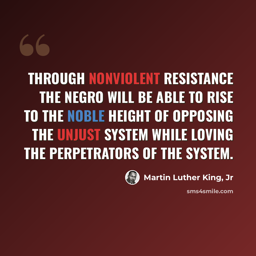 “Through nonviolent resistance the Negro will be able to rise to the noble height of opposing the unjust system while loving the perpetrators of the system.” quote by Martin Luther King, Jr