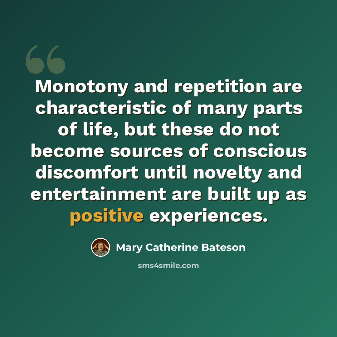 “Monotony and repetition are characteristic of many parts of life, but these do not become sources of conscious discomfort until novelty and entertainment are built up as positive experiences.” quote by Mary Catherine Bateson