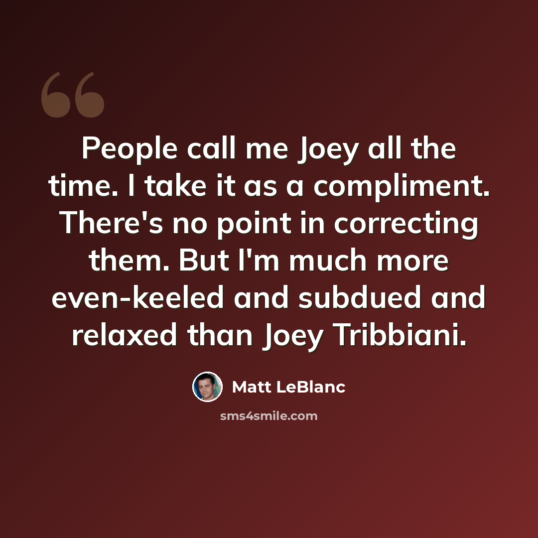 “People call me Joey all the time. I take it as a compliment. There's no point in correcting them. But I'm much more even-keeled and subdued and relaxed than Joey Tribbiani.” quote by Matt LeBlanc