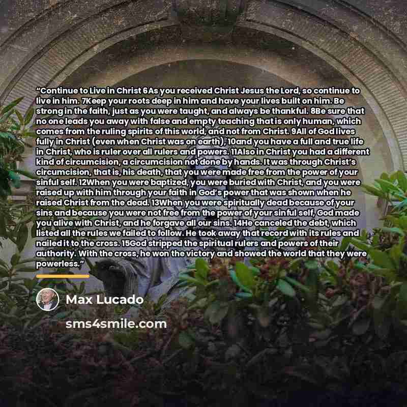 “Continue to Live in Christ 6As you received Christ Jesus the Lord, so continue to live in him. 7Keep your roots deep in him and have your lives built on him. Be strong in the faith, just as you were taught, and always be thankful. 8Be sure that no one leads you away with false and empty teaching…” quote by Max Lucado