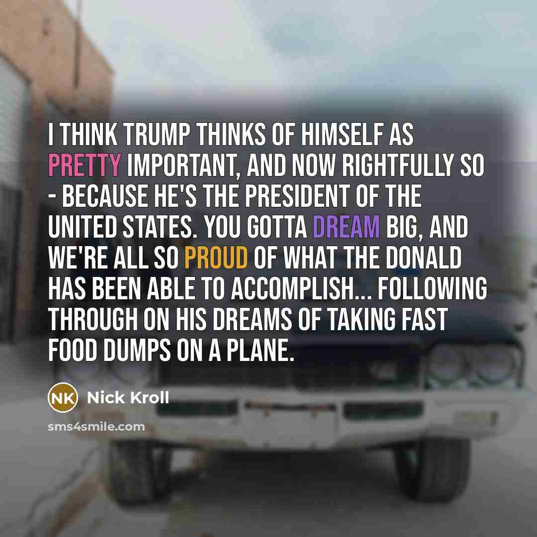 “I think Trump thinks of himself as pretty important, and now rightfully so - because he's the President of the United States. You gotta dream big, and we're all so proud of what the Donald has been able to accomplish... following through on his dreams of taking fast food dumps on a plane.” quote by Nick Kroll
