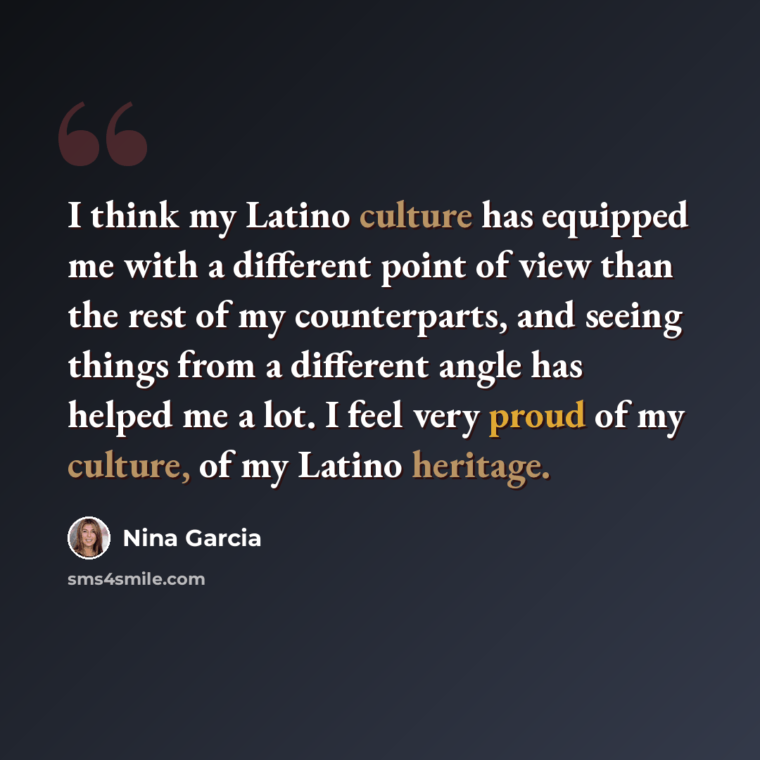 “I think my Latino culture has equipped me with a different point of view than the rest of my counterparts, and seeing things from a different angle has helped me a lot. I feel very proud of my culture, of my Latino heritage.” quote by Nina Garcia
