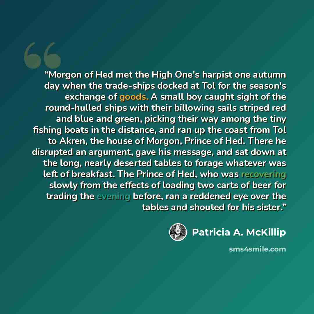 “Morgon of Hed met the High One's harpist one autumn day when the trade-ships docked at Tol for the season's exchange of goods. A small boy caught sight of the round-hulled ships with their billowing sails striped red and blue and green, picking their way among the tiny fishing boats in the…” quote by Patricia A. McKillip