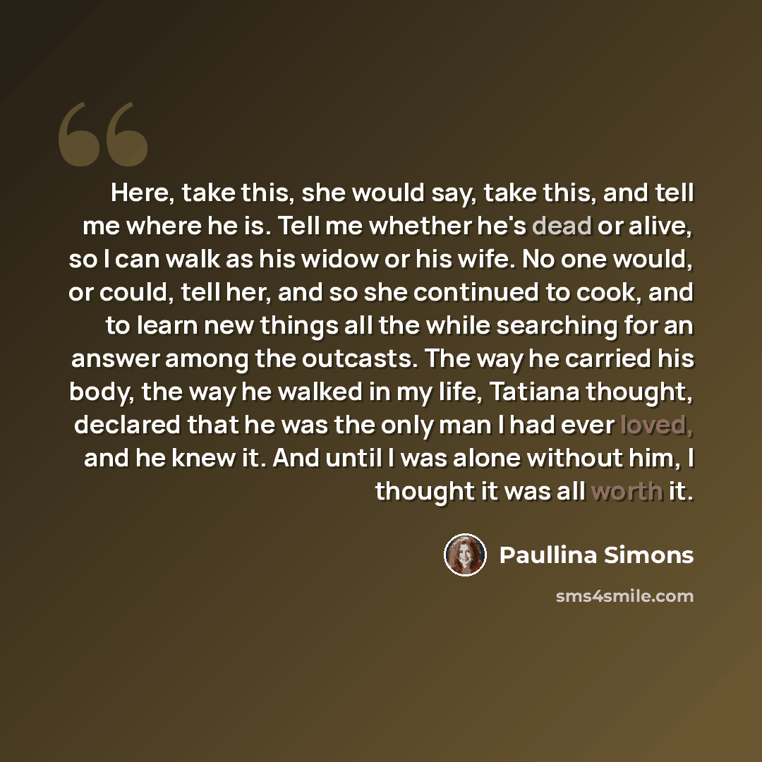 “Here, take this, she would say, take this, and tell me where he is. Tell me whether he's dead or alive, so I can walk as his widow or his wife. No one would, or could, tell her, and so she continued to cook, and to learn new things all the while searching for an answer among the outcasts. The way…” quote by Paullina Simons