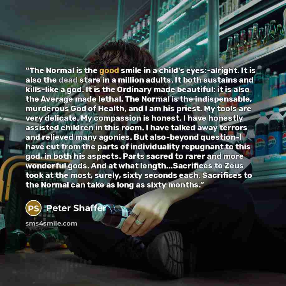 “The Normal is the good smile in a child's eyes:-alright. It is also the dead stare in a million adults. It both sustains and kills-like a god. It is the Ordinary made beautiful: it is also the Average made lethal. The Normal is the indispensable, murderous God of Health, and I am his priest. My…” quote by Peter Shaffer