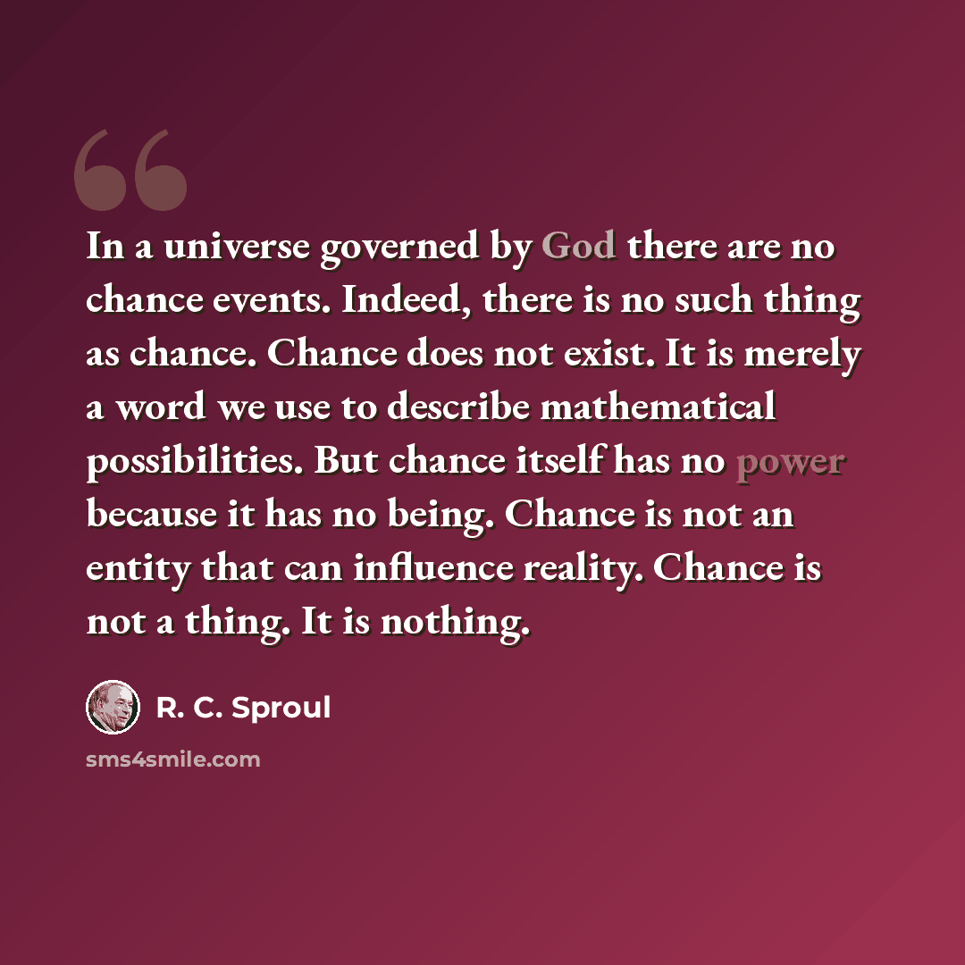 “In a universe governed by God there are no chance events. Indeed, there is no such thing as chance. Chance does not exist. It is merely a word we use to describe mathematical possibilities. But chance itself has no power because it has no being. Chance is not an entity that can influence reality…” quote by R. C. Sproul