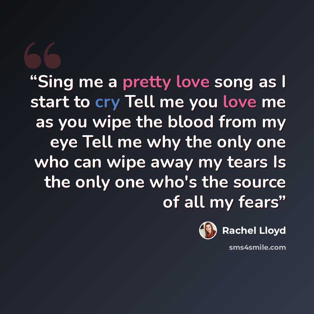 “Sing me a pretty love song as I start to cry Tell me you love me as you wipe the blood from my eye Tell me why the only one who can wipe away my tears Is the only one who's the source of all my fears” quote by Rachel Lloyd