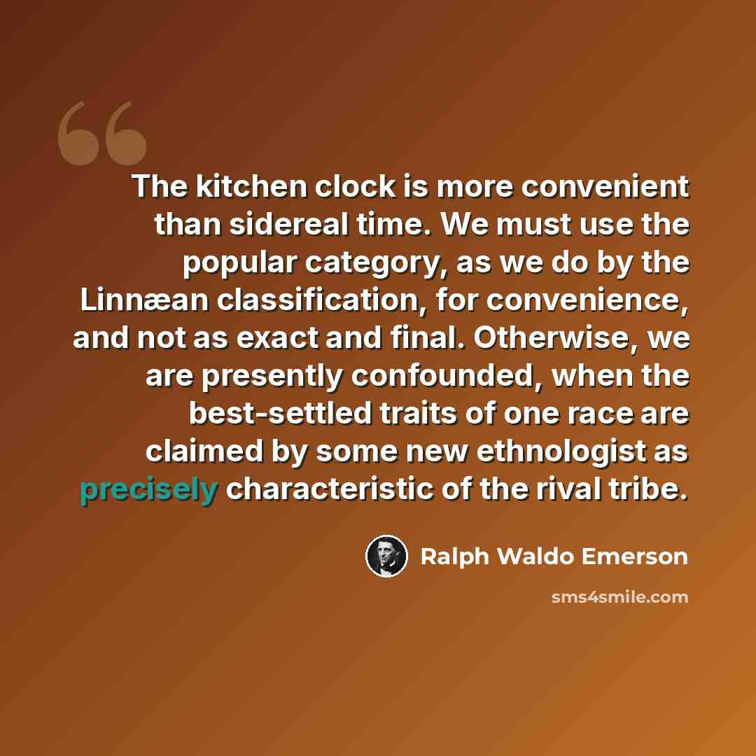 “The kitchen clock is more convenient than sidereal time. We must use the popular category, as we do by the Linnæan classification, for convenience, and not as exact and final. Otherwise, we are presently confounded, when the best-settled traits of one race are claimed by some new ethnologist as…” quote by Ralph Waldo Emerson