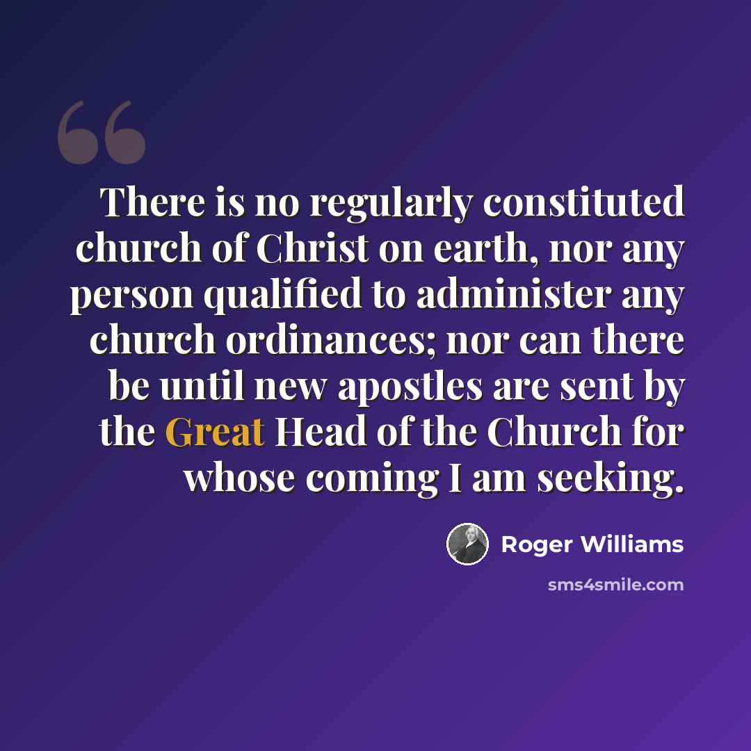 “There is no regularly constituted church of Christ on earth, nor any person qualified to administer any church ordinances; nor can there be until new apostles are sent by the Great Head of the Church for whose coming I am seeking.” quote by Roger Williams