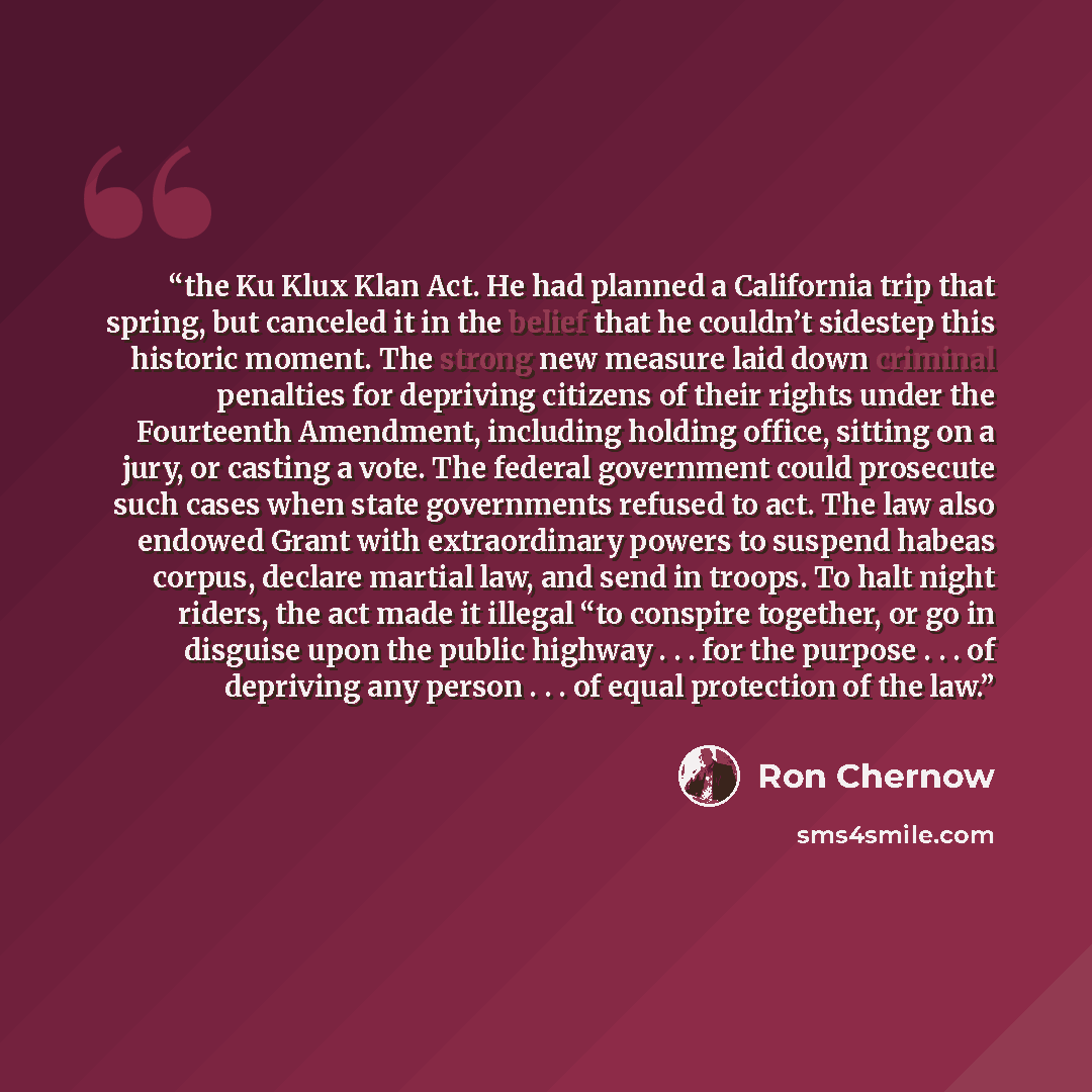 “the Ku Klux Klan Act. He had planned a California trip that spring, but canceled it in the belief that he couldn’t sidestep this historic moment. The strong new measure laid down criminal penalties for depriving citizens of their rights under the Fourteenth Amendment, including holding office…” quote by Ron Chernow