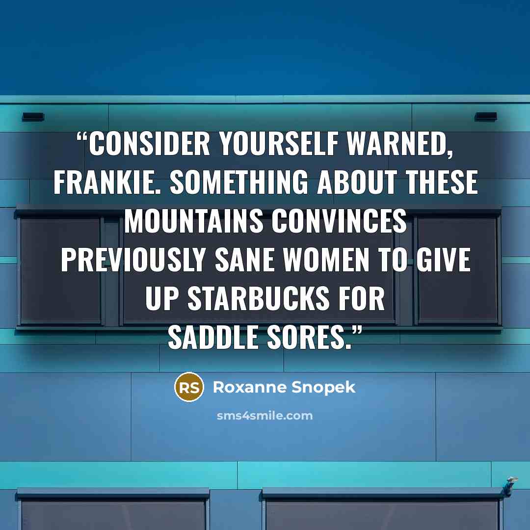 “Consider yourself warned, Frankie. Something about these mountains convinces previously sane women to give up Starbucks for saddle sores.” quote by Roxanne Snopek