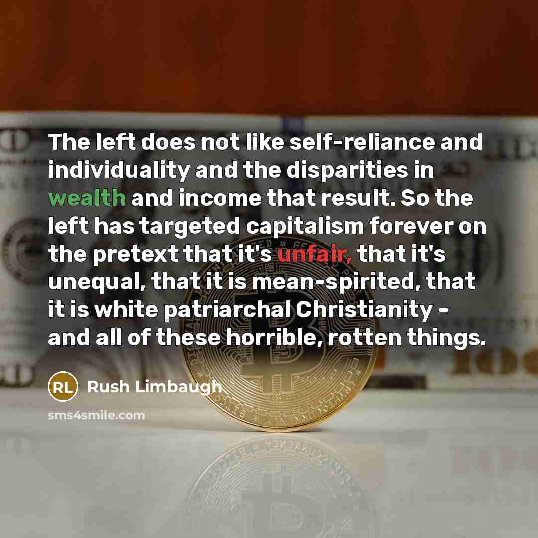 “The left does not like self-reliance and individuality and the disparities in wealth and income that result. So the left has targeted capitalism forever on the pretext that it's unfair, that it's unequal, that it is mean-spirited, that it is white patriarchal Christianity - and all of these…” quote by Rush Limbaugh