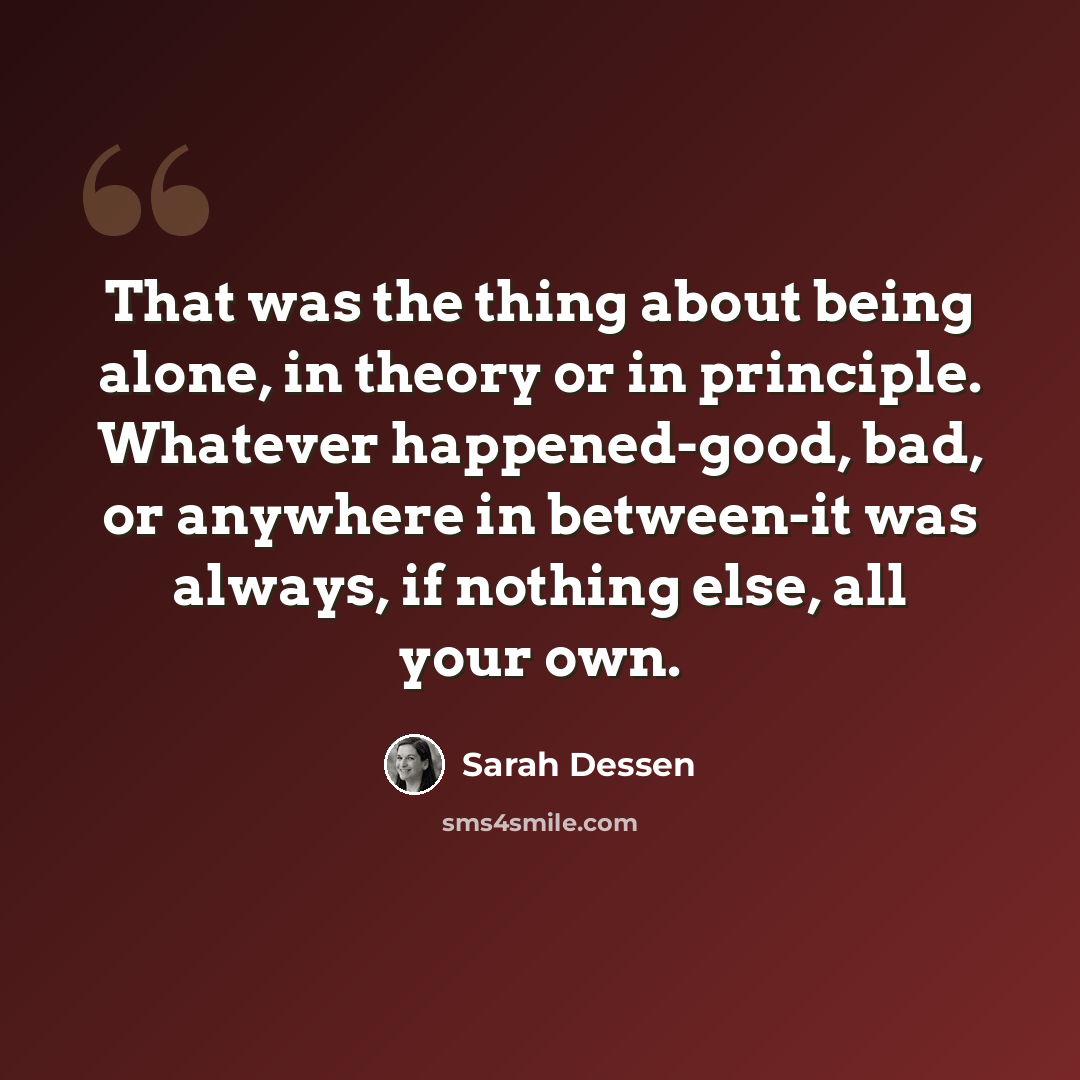 “That was the thing about being alone, in theory or in principle. Whatever happened-good, bad, or anywhere in between-it was always, if nothing else, all your own.” quote by Sarah Dessen