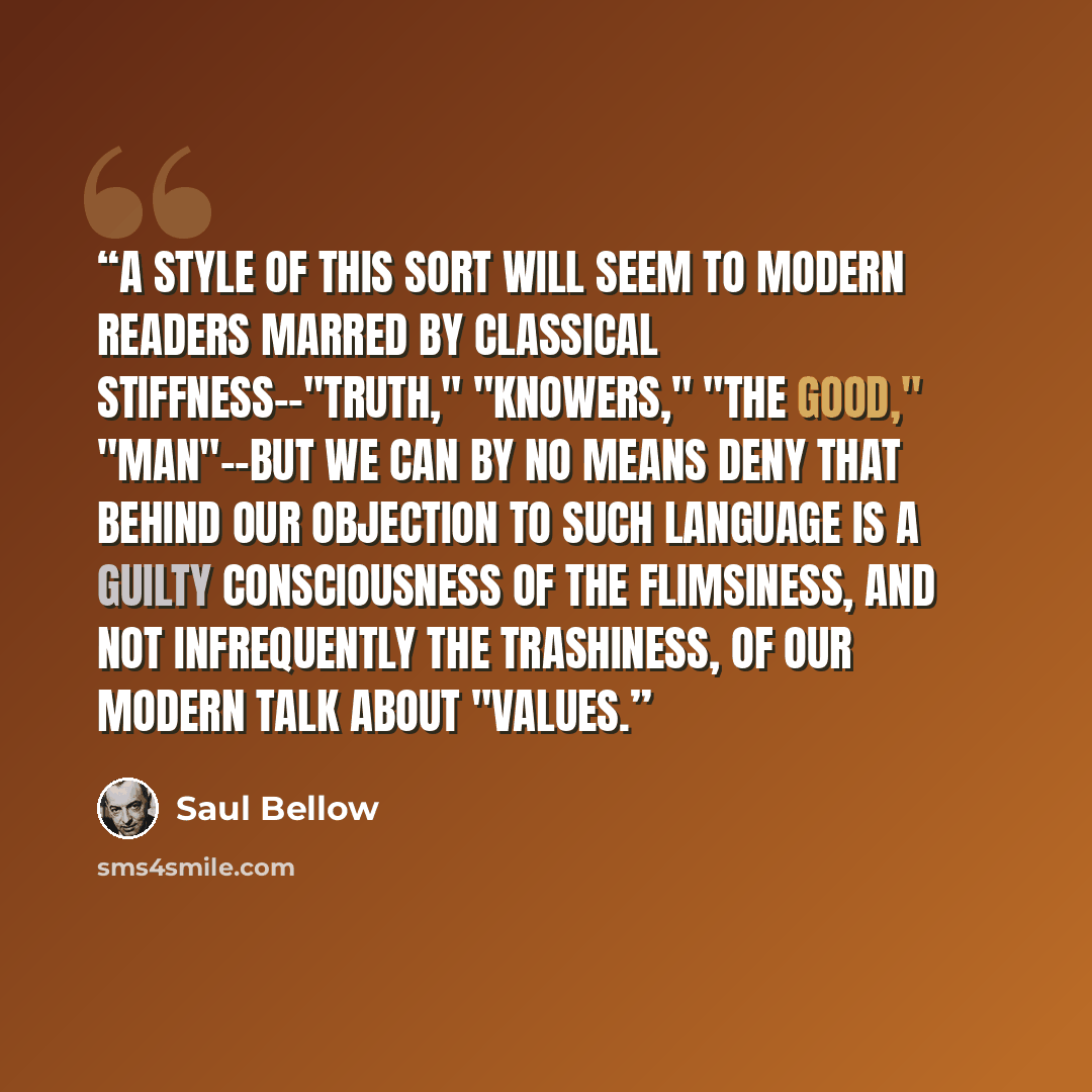 “A style of this sort will seem to modern readers marred by classical stiffness--"Truth," "Knowers," "the Good," "Man"--but we can by no means deny that behind our objection to such language is a guilty consciousness of the flimsiness, and not infrequently the trashiness, of our modern talk about…” quote by Saul Bellow