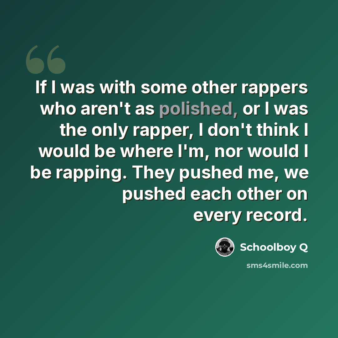 “If I was with some other rappers who aren't as polished, or I was the only rapper, I don't think I would be where I'm, nor would I be rapping. They pushed me, we pushed each other on every record.” quote by Schoolboy Q