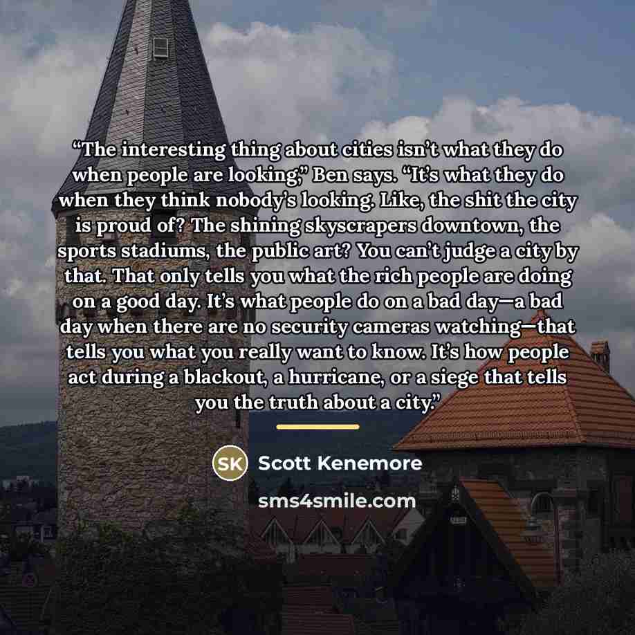 “The interesting thing about cities isn’t what they do when people are looking,” Ben says. “It’s what they do when they think nobody’s looking. Like, the shit the city is proud of? The shining skyscrapers downtown, the sports stadiums, the public art? You can’t judge a city by that. That only tells…” quote by Scott Kenemore