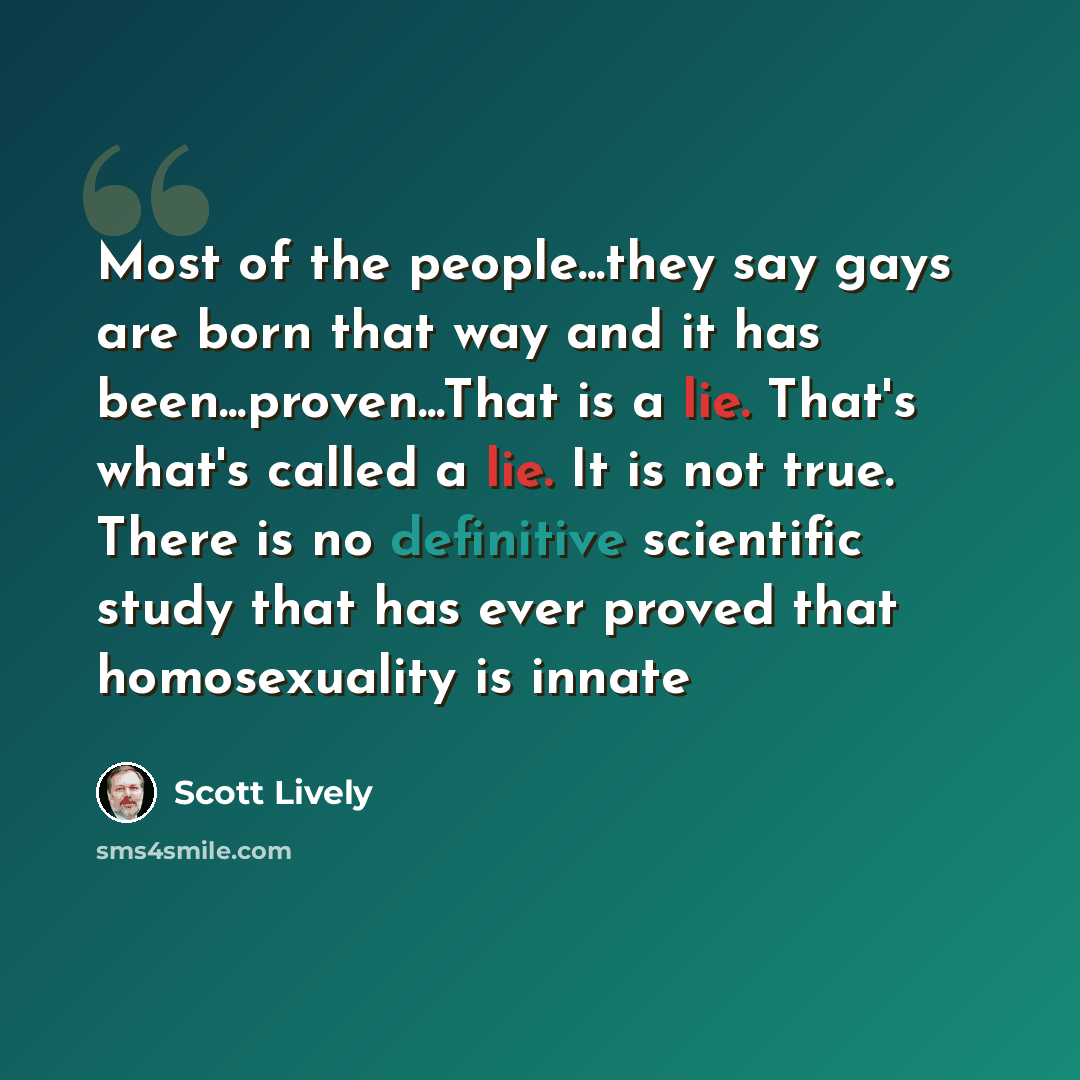 “Most of the people...they say gays are born that way and it has been...proven...That is a lie. That's what's called a lie. It is not true. There is no definitive scientific study that has ever proved that homosexuality is innate” quote by Scott Lively
