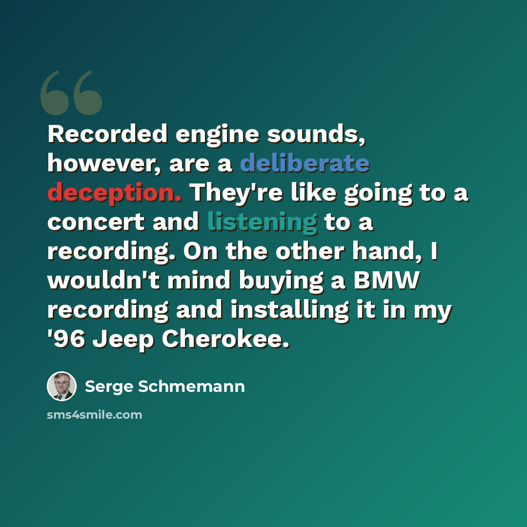 “Recorded engine sounds, however, are a deliberate deception. They're like going to a concert and listening to a recording. On the other hand, I wouldn't mind buying a BMW recording and installing it in my '96 Jeep Cherokee.” quote by Serge Schmemann