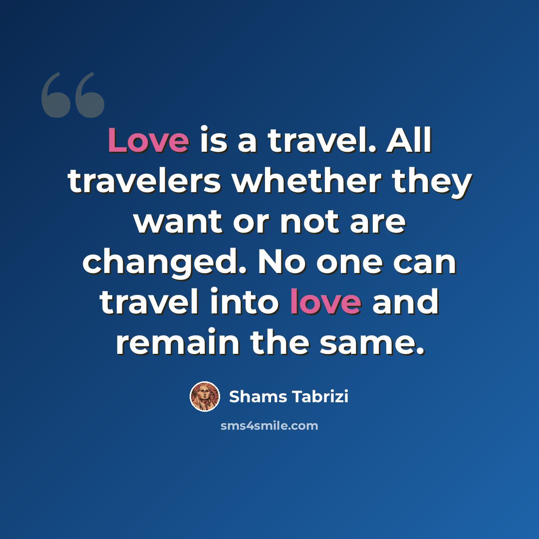 “Love is a travel. All travelers whether they want or not are changed. No one can travel into love and remain the same.” quote by Shams Tabrizi