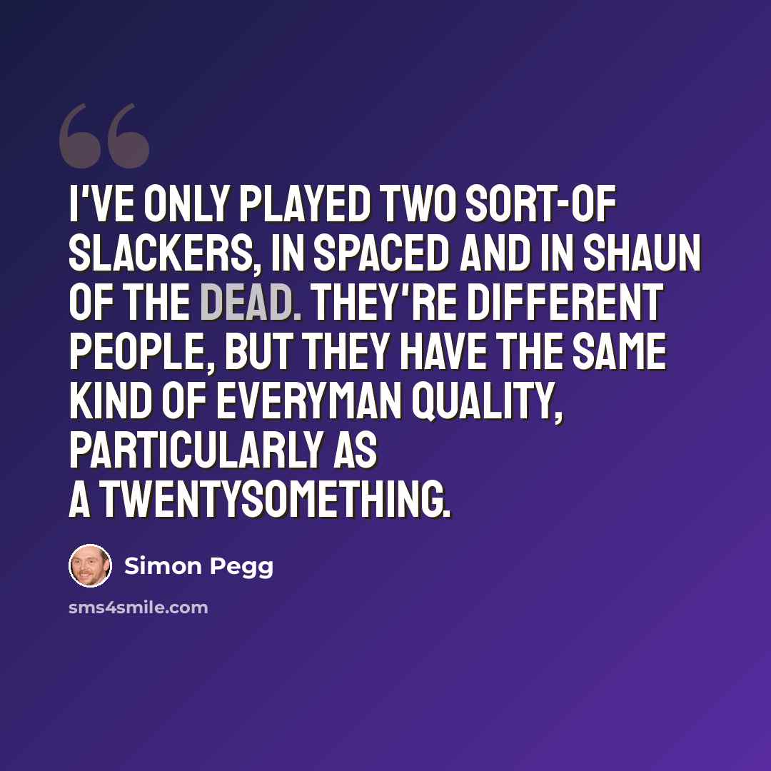 “I've only played two sort-of slackers, in Spaced and in Shaun Of The Dead. They're different people, but they have the same kind of everyman quality, particularly as a twentysomething.” quote by Simon Pegg
