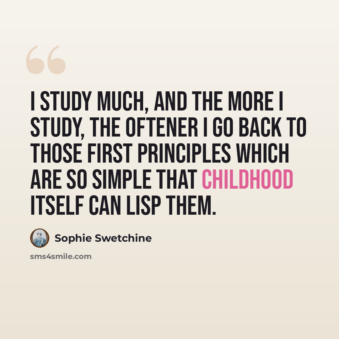 “I study much, and the more I study, the oftener I go back to those first principles which are so simple that childhood itself can lisp them.” quote by Sophie Swetchine