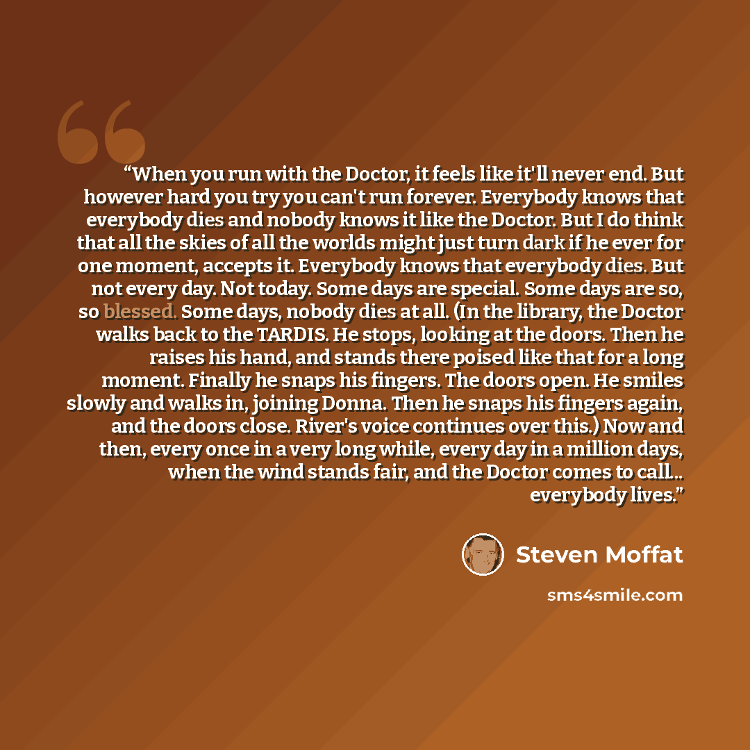“When you run with the Doctor, it feels like it'll never end. But however hard you try you can't run forever. Everybody knows that everybody dies and nobody knows it like the Doctor. But I do think that all the skies of all the worlds might just turn dark if he ever for one moment, accepts it…” quote by Steven Moffat