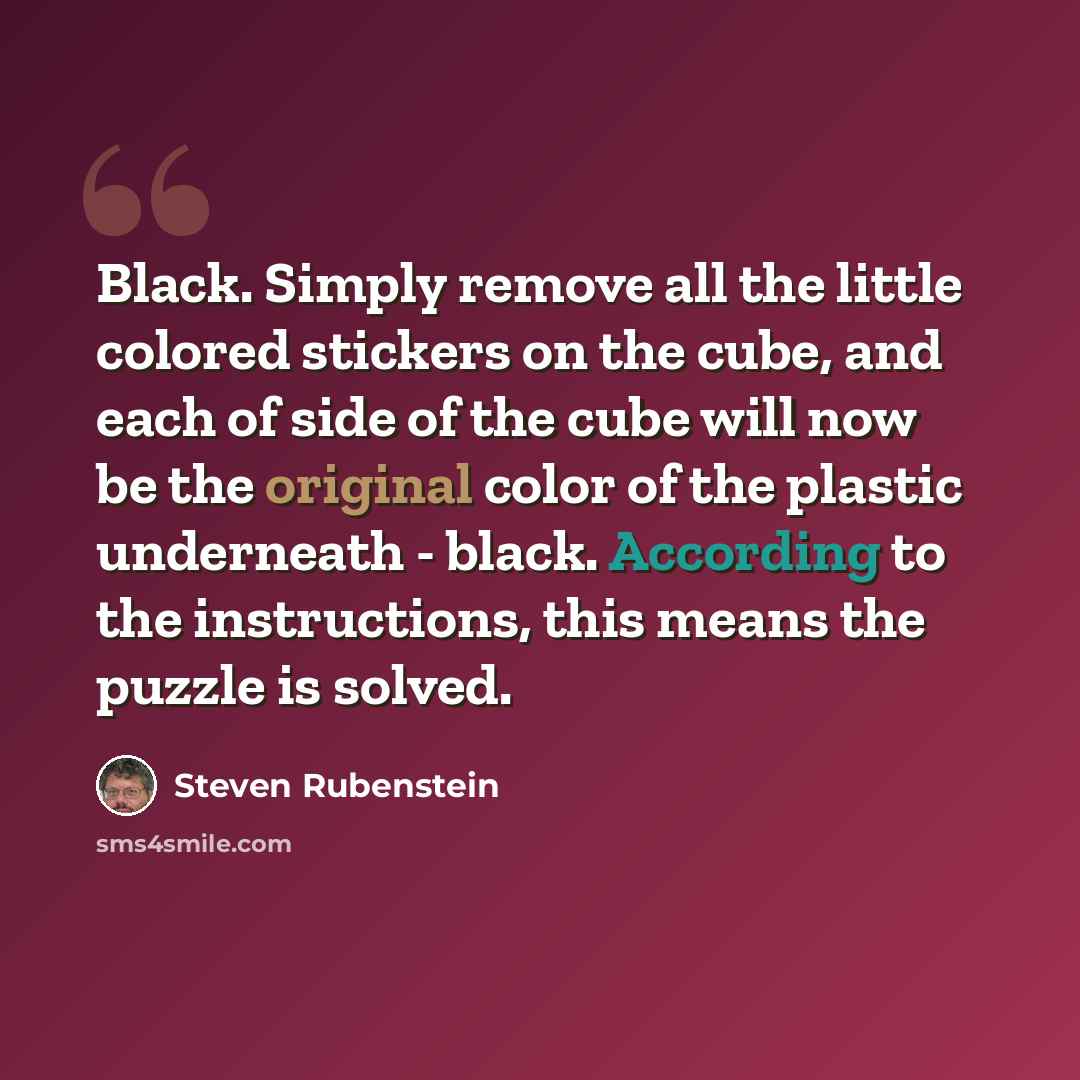 “Black. Simply remove all the little colored stickers on the cube, and each of side of the cube will now be the original color of the plastic underneath - black. According to the instructions, this means the puzzle is solved.” quote by Steven Rubenstein