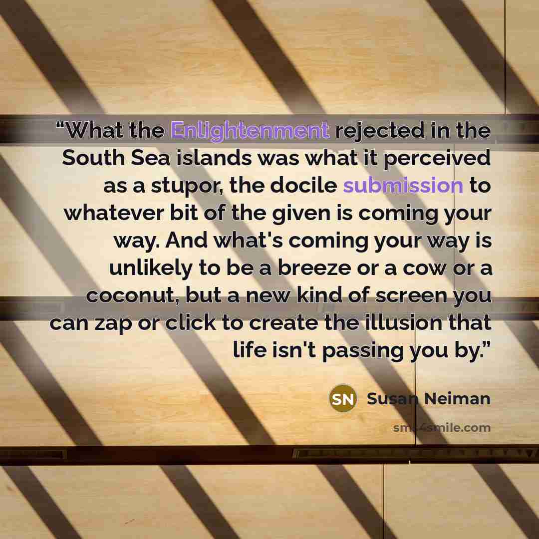 “What the Enlightenment rejected in the South Sea islands was what it perceived as a stupor, the docile submission to whatever bit of the given is coming your way. And what's coming your way is unlikely to be a breeze or a cow or a coconut, but a new kind of screen you can zap or click to create…” quote by Susan Neiman