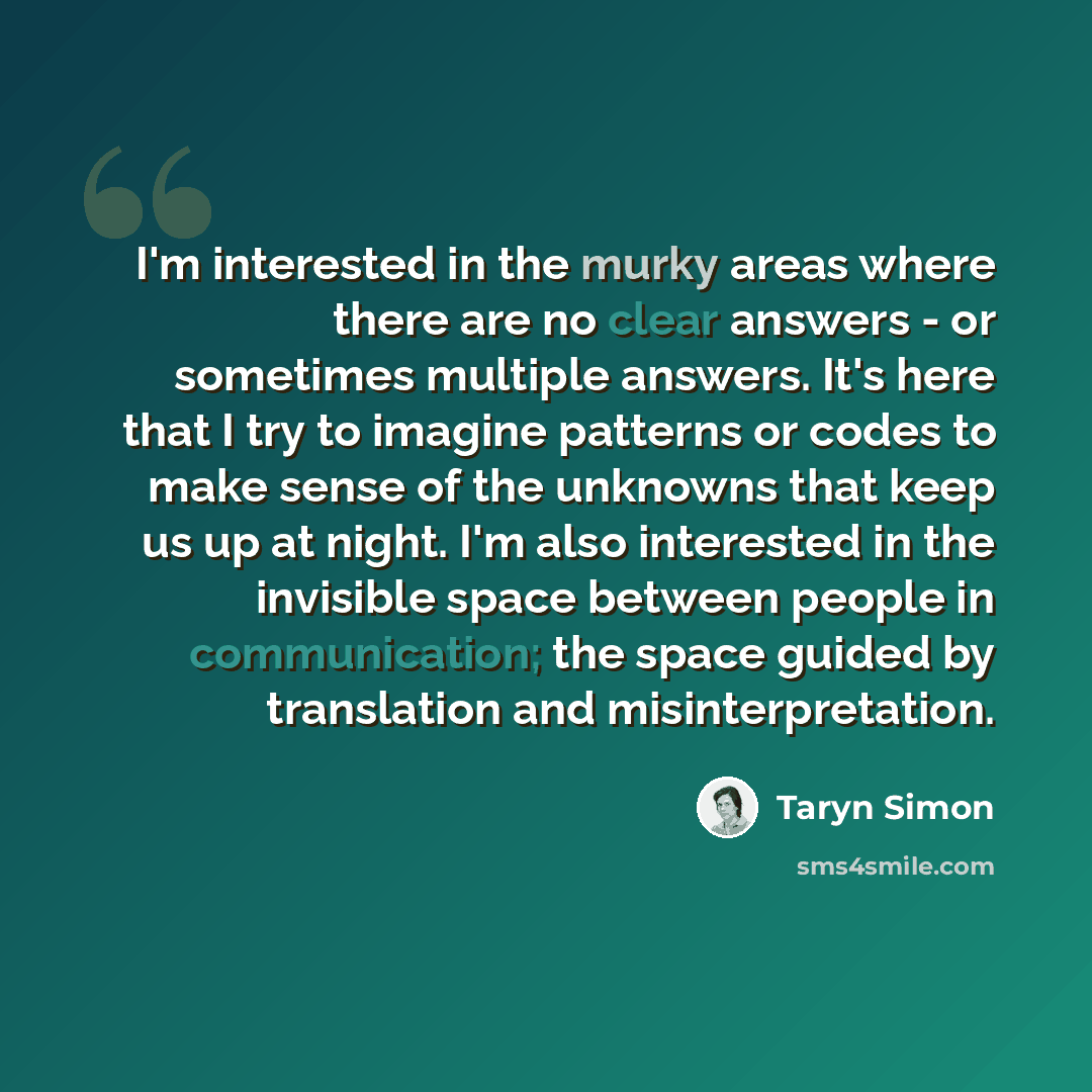 “I'm interested in the murky areas where there are no clear answers - or sometimes multiple answers. It's here that I try to imagine patterns or codes to make sense of the unknowns that keep us up at night. I'm also interested in the invisible space between people in communication; the space guided…” quote by Taryn Simon