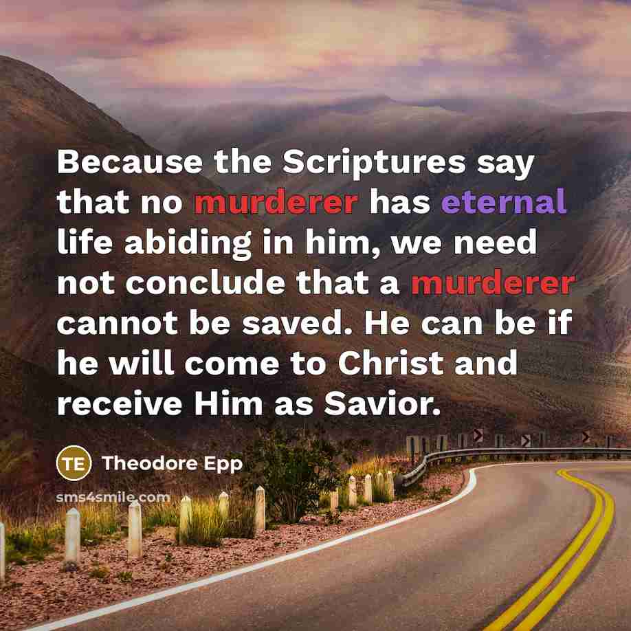 “Because the Scriptures say that no murderer has eternal life abiding in him, we need not conclude that a murderer cannot be saved. He can be if he will come to Christ and receive Him as Savior.” quote by Theodore Epp