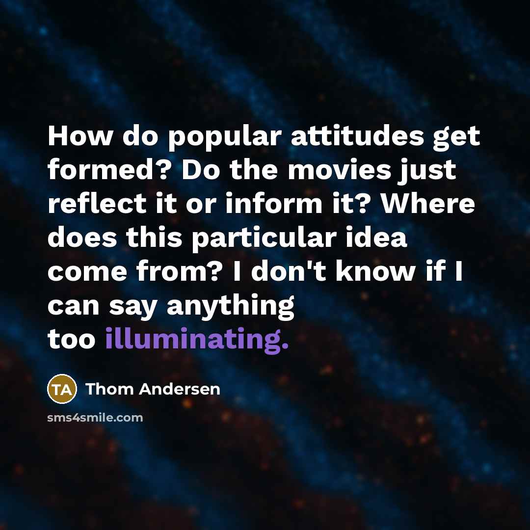 “How do popular attitudes get formed? Do the movies just reflect it or inform it? Where does this particular idea come from? I don't know if I can say anything too illuminating.” quote by Thom Andersen