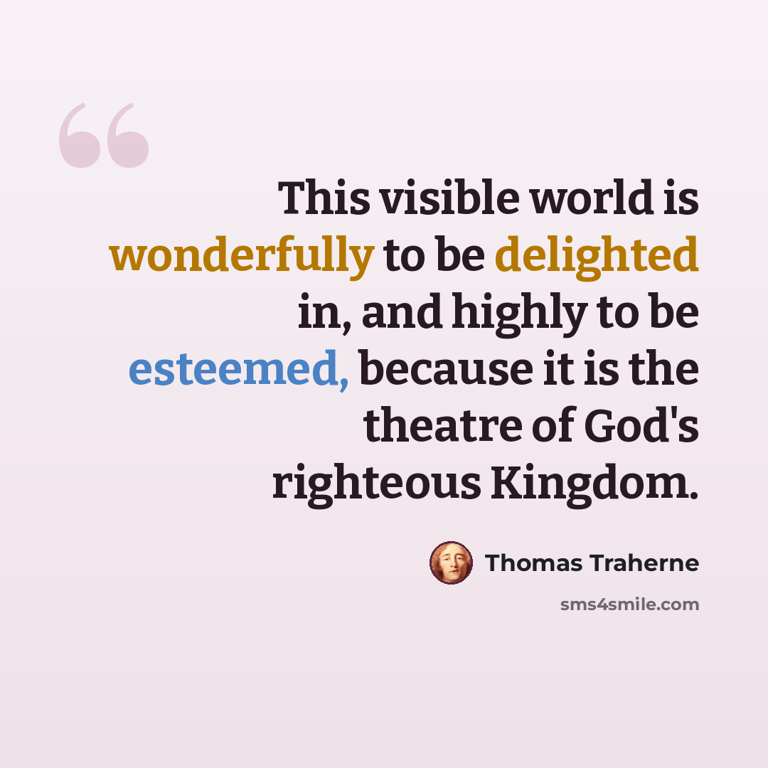 “This visible world is wonderfully to be delighted in, and highly to be esteemed, because it is the theatre of God's righteous Kingdom.” quote by Thomas Traherne