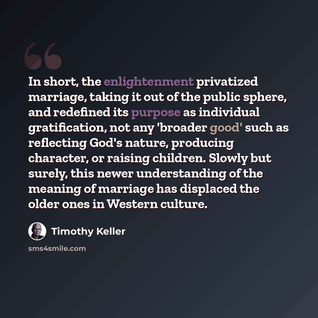 “In short, the enlightenment privatized marriage, taking it out of the public sphere, and redefined its purpose as individual gratification, not any 'broader good' such as reflecting God's nature, producing character, or raising children. Slowly but surely, this newer understanding of the meaning…” quote by Timothy Keller