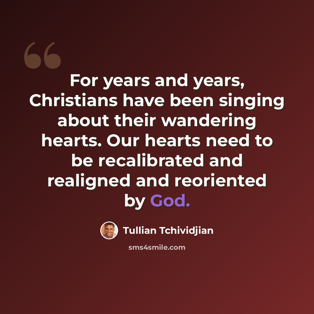 “For years and years, Christians have been singing about their wandering hearts. Our hearts need to be recalibrated and realigned and reoriented by God.” quote by Tullian Tchividjian