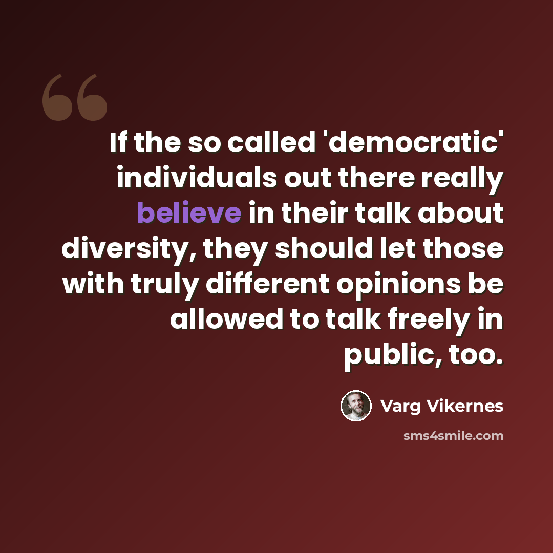 “If the so called 'democratic' individuals out there really believe in their talk about diversity, they should let those with truly different opinions be allowed to talk freely in public, too.” quote by Varg Vikernes
