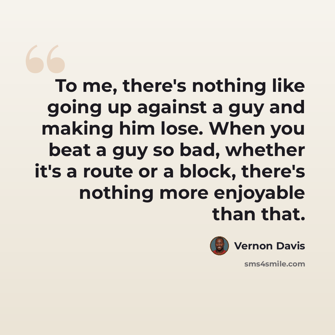 “To me, there's nothing like going up against a guy and making him lose. When you beat a guy so bad, whether it's a route or a block, there's nothing more enjoyable than that.” quote by Vernon Davis
