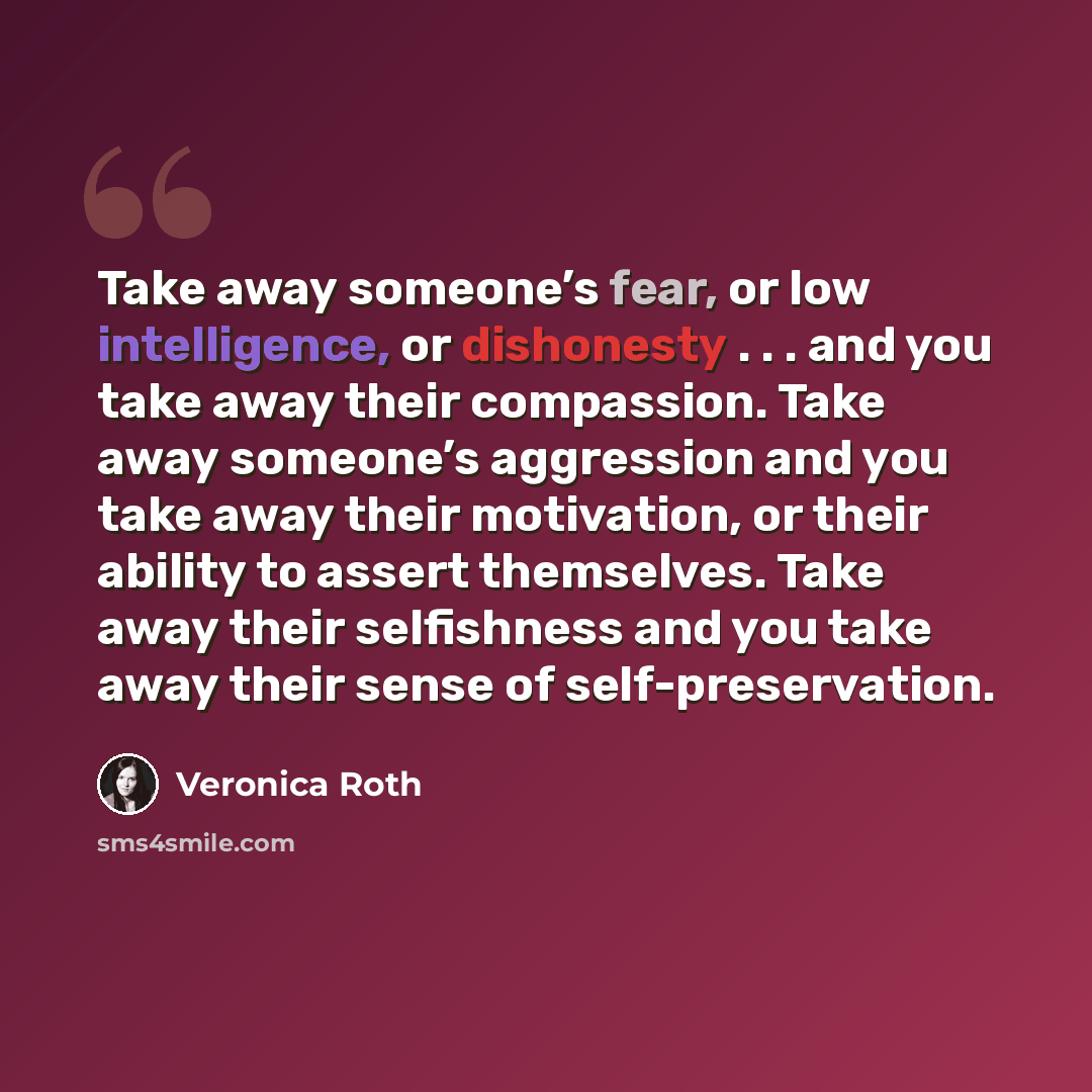 “Take away someone’s fear, or low intelligence, or dishonesty . . . and you take away their compassion. Take away someone’s aggression and you take away their motivation, or their ability to assert themselves. Take away their selfishness and you take away their sense of self-preservation.” quote by Veronica Roth