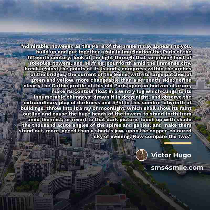 “Admirable, however, as the Paris of the present day appears to you, build up and put together again in imagination the Paris of the fifteenth century; look at the light through that surprising host of steeples, towers, and belfries; pour forth amid the immense city, break against the points of its…” quote by Victor Hugo
