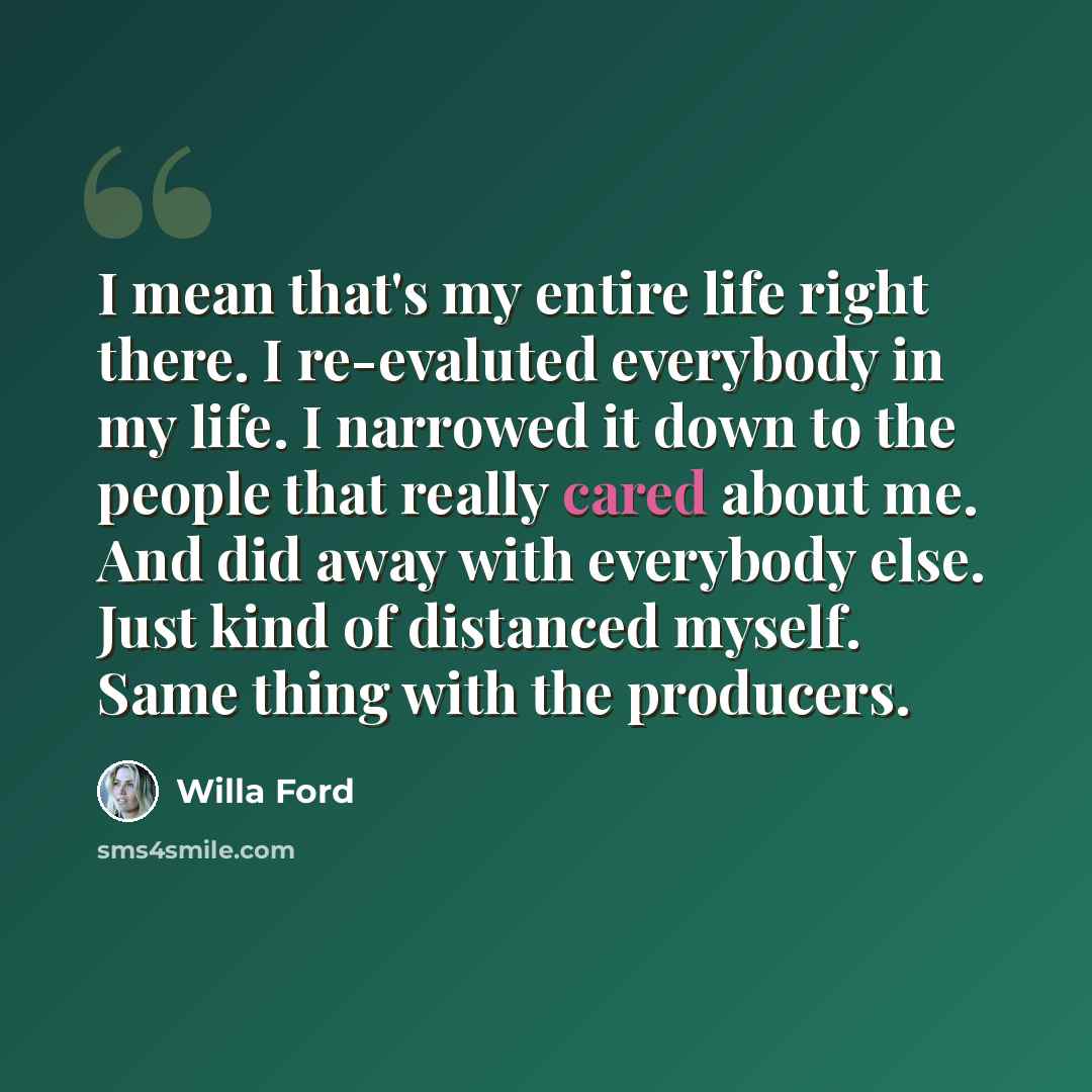 “I mean that's my entire life right there. I re-evaluted everybody in my life. I narrowed it down to the people that really cared about me. And did away with everybody else. Just kind of distanced myself. Same thing with the producers.” quote by Willa Ford