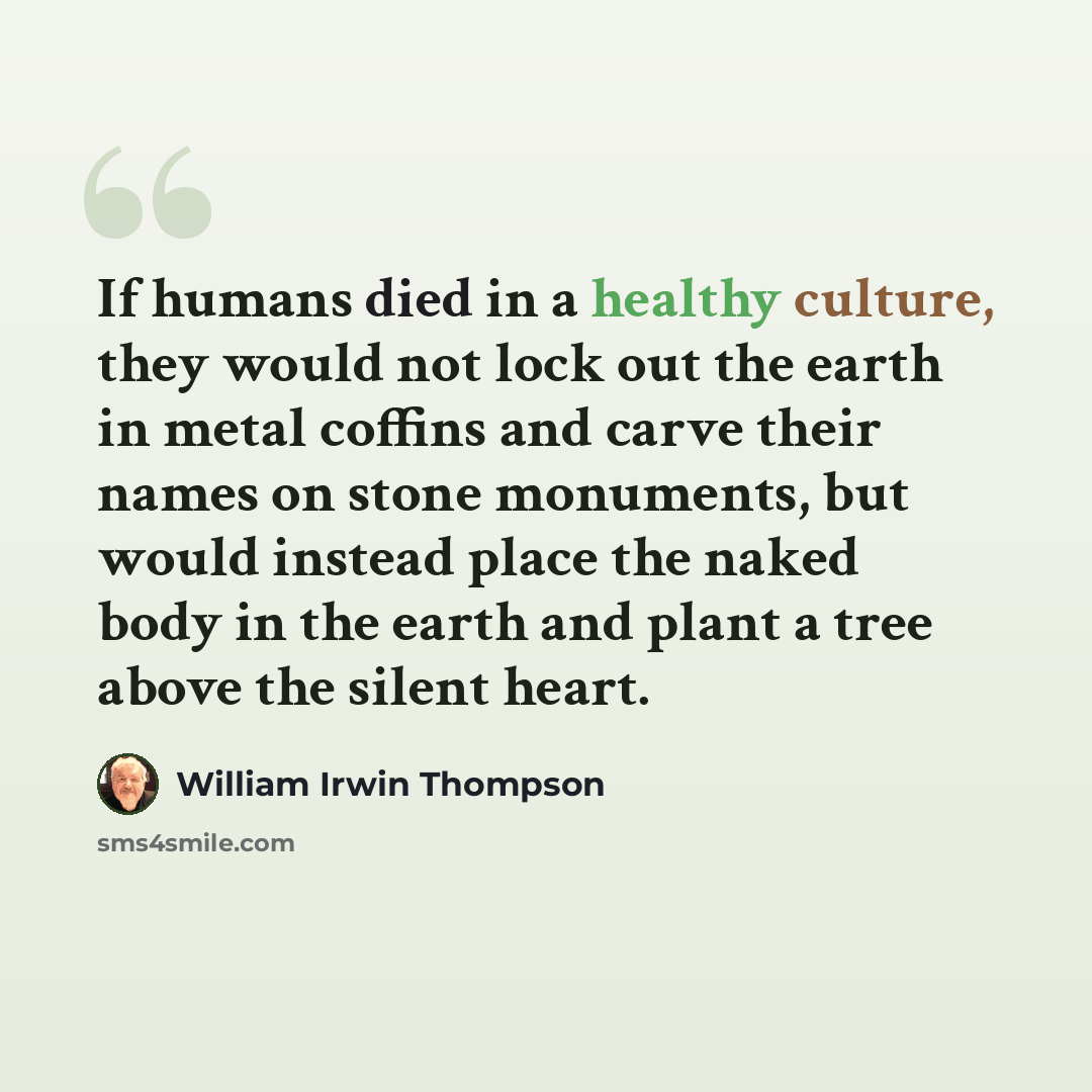 “If humans died in a healthy culture, they would not lock out the earth in metal coffins and carve their names on stone monuments, but would instead place the naked body in the earth and plant a tree above the silent heart.” quote by William Irwin Thompson